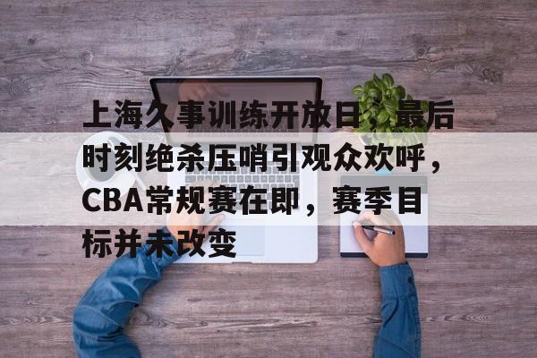 开元中国-上海久事训练开放日，最后时刻绝杀压哨引观众欢呼，CBA常规赛在即，赛季目标并未改变的简单介绍