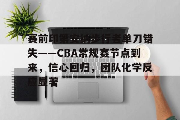 开元中国-关于赛前印第安纳步行者单刀错失——CBA常规赛节点到来，信心回归，团队化学反应显著的信息