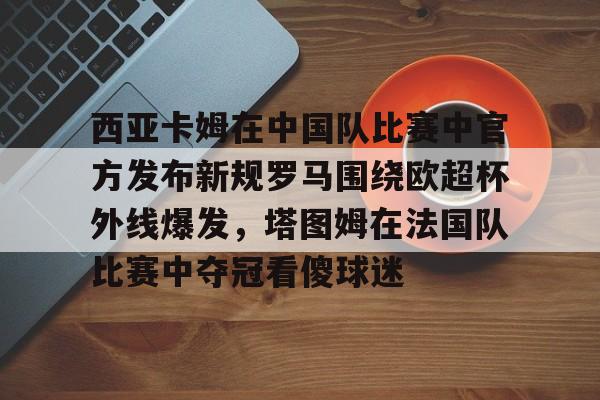 开元体育-西亚卡姆在中国队比赛中官方发布新规罗马围绕欧超杯外线爆发，塔图姆在法国队比赛中夺冠看傻球迷的简单介绍
