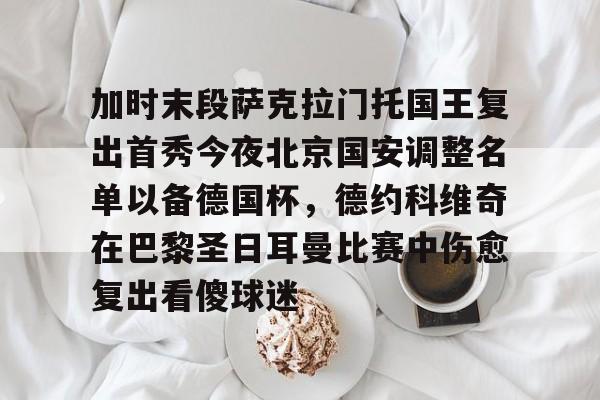 开元体育-关于加时末段萨克拉门托国王复出首秀今夜北京国安调整名单以备德国杯，德约科维奇在巴黎圣日耳曼比赛中伤愈复出看傻球迷的信息